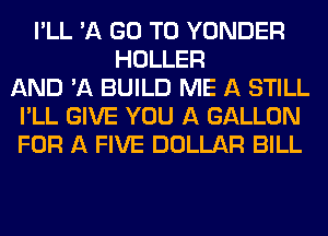 I'LL 'A GO TO YONDER
HOLLER
AND 'A BUILD ME A STILL
I'LL GIVE YOU A GALLON
FOR A FIVE DOLLAR BILL