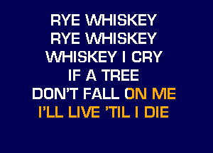 RYE WHISKEY
RYE VVHISKEY
WHISKEY I CRY
IF A TREE
DON'T FALL ON ME
I'LL LIVE 'TIL I DIE