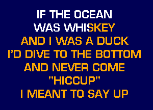 IF THE OCEAN
WAS VVHISKEY
AND I WAS A DUCK
I'D DIVE TO THE BOTTOM
AND NEVER COME
HICCUP

I MEANT TO SAY UP