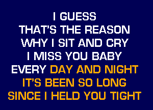 I GUESS
THAT'S THE REASON
INHY I SIT AND CRY
I MISS YOU BABY
EVERY DAY AND NIGHT
ITIS BEEN SO LONG
SINCE I HELD YOU TIGHT