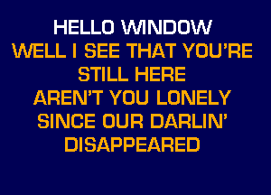 HELLO WINDOW
WELL I SEE THAT YOU'RE
STILL HERE
AREN'T YOU LONELY
SINCE OUR DARLIN'
DISAPPEARED