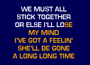 WE MUST ALL
STICK TOGETHER
0R ELSE I'LL LOSE
MY MIND
I'VE GOT A FEELIN'
SHE'LL BE GONE
A LONG LONG TIME