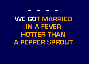 WE GOT MARRIED
IN A FEVER
HOTTER THAN
A PEPPER SPROUT

g