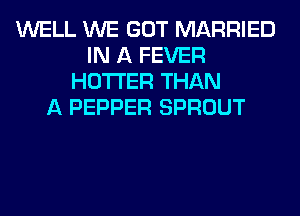 WELL WE GOT MARRIED
IN A FEVER
HOTI'ER THAN
A PEPPER SPROUT