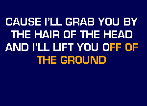 CAUSE I'LL GRAB YOU BY
THE HAIR OF THE HEAD
AND I'LL LIFT YOU OFF OF
THE GROUND