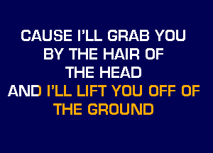 CAUSE I'LL GRAB YOU
BY THE HAIR OF
THE HEAD
AND I'LL LIFT YOU OFF OF
THE GROUND