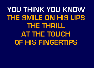 YOU THINK YOU KNOW
THE SMILE ON HIS LIPS
THE THRILL
AT THE TOUCH
OF HIS FINGERTIPS