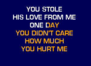 YOU STOLE
HIS LOVE FROM ME
ONE DAY
YOU DIDN'T CARE
HOW MUCH
YOU HURT ME