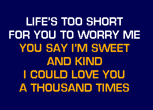 LIFE'S T00 SHORT
FOR YOU TO WORRY ME
YOU SAY I'M SWEET
AND KIND
I COULD LOVE YOU
A THOUSAND TIMES