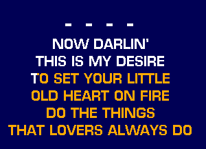 NOW DARLIN'
THIS IS MY DESIRE
TO SET YOUR LITTLE
OLD HEART ON FIRE
DO THE THINGS
THAT LOVERS ALWAYS DO