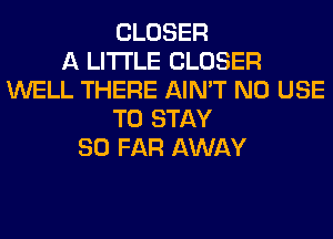 CLOSER
A LITTLE CLOSER
WELL THERE AIN'T N0 USE
TO STAY
SO FAR AWAY