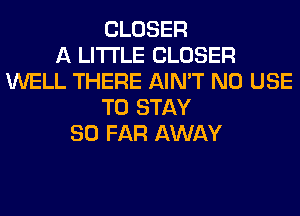 CLOSER
A LITTLE CLOSER
WELL THERE AIN'T N0 USE
TO STAY
SO FAR AWAY