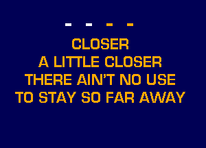CLOSER
A LITTLE CLOSER
THERE AIN'T N0 USE
TO STAY SO FAR AWAY