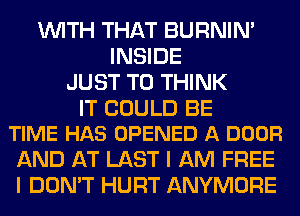 WITH THAT BURNIN'
INSIDE
JUST TO THINK

IT COULD BE
TIME HAS OPENED A DOOR

AND AT LAST I AM FREE
I DON'T HURT ANYMORE