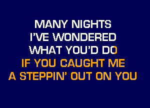 MANY NIGHTS
I'VE WONDERED
WHAT YOU'D DO
IF YOU CAUGHT ME
A STEPPIM OUT ON YOU