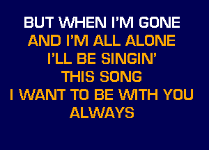 BUT WHEN I'M GONE
AND I'M ALL ALONE
I'LL BE SINGIM
THIS SONG
I WANT TO BE WITH YOU
ALWAYS