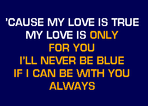 'CAUSE MY LOVE IS TRUE
MY LOVE IS ONLY
FOR YOU
I'LL NEVER BE BLUE
IF I CAN BE WITH YOU
ALWAYS