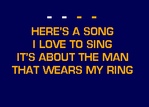 HERES A SONG
I LOVE TO SING
ITS ABOUT THE MAN
THAT WEARS MY RING