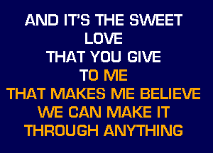 AND ITS THE SWEET
LOVE
THAT YOU GIVE
TO ME
THAT MAKES ME BELIEVE
WE CAN MAKE IT
THROUGH ANYTHING