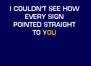 I COULDN'T SEE HOW
EVERY SIGN
POINTED STRAIGHT
TO YOU