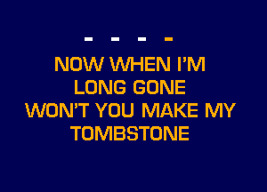 NOW WHEN I'M
LONG GONE

WON'T YOU MAKE MY
TOMBSTONE