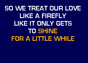 SO WE TREAT OUR LOVE
LIKE A FIREFLY
LIKE IT ONLY GETS
T0 SHINE
FOR A LITTLE WHILE