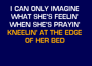I CAN ONLY IMAGINE
WHAT SHE'S FEELIM
WHEN SHE'S PRAYIN'
KNEELIN' AT THE EDGE
OF HER BED