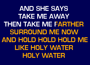 AND SHE SAYS
TAKE ME AWAY
THEN TAKE ME FARTHER
SURROUND ME NOW
AND HOLD HOLD HOLD ME
LIKE HOLY WATER
HOLY WATER