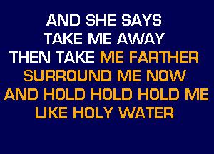 AND SHE SAYS
TAKE ME AWAY
THEN TAKE ME FARTHER
SURROUND ME NOW
AND HOLD HOLD HOLD ME
LIKE HOLY WATER
