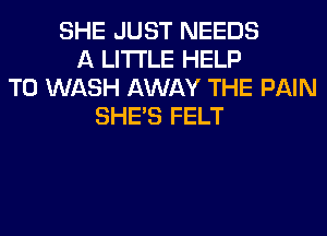 SHE JUST NEEDS
A LITTLE HELP
TO WASH AWAY THE PAIN
SHE'S FELT