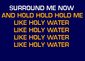 SURROUND ME NOW
AND HOLD HOLD HOLD ME
LIKE HOLY WATER
LIKE HOLY WATER
LIKE HOLY WATER
LIKE HOLY WATER