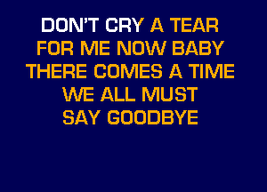 DON'T CRY A TEAR
FOR ME NOW BABY
THERE COMES A TIME
WE ALL MUST
SAY GOODBYE
