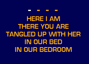 HERE I AM
THERE YOU ARE
TANGLED UP WITH HER
IN OUR BED
IN OUR BEDROOM