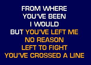 FROM WHERE
YOU'VE BEEN
I WOULD
BUT YOU'VE LEFT ME
N0 REASON
LEFT TO FIGHT
YOU'VE CROSSED A LINE