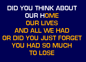 DID YOU THINK ABOUT
OUR HOME
OUR LIVES
AND ALL WE HAD
0R DID YOU JUST FORGET
YOU HAD SO MUCH
TO LOSE