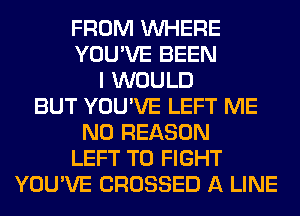 FROM WHERE
YOU'VE BEEN
I WOULD
BUT YOU'VE LEFT ME
N0 REASON
LEFT TO FIGHT
YOU'VE CROSSED A LINE
