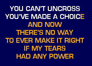 YOU CAN'T UNCROSS
YOU'VE MADE A CHOICE
AND NOW
THERE'S NO WAY
TO EVER MAKE IT RIGHT
IF MY TEARS
HAD ANY POWER