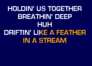 HOLDIN' US TOGETHER
BREATHIN' DEEP
HUH
DRIFTIN' LIKE A FEATHER
IN A STREAM