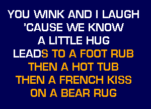 YOU WINK AND I LAUGH
'CAUSE WE KNOW
A LITTLE HUG
LEADS TO A FOOT RUB
THEN A HOT TUB
THEN A FRENCH KISS
ON A BEAR RUG