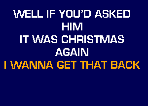 WELL IF YOU'D ASKED
HIM
IT WAS CHRISTMAS
AGAIN
I WANNA GET THAT BACK