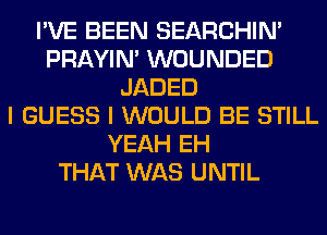 I'VE BEEN SEARCHIN'
PRAYIN' WOUNDED
JADED
I GUESS I WOULD BE STILL
YEAH EH
THAT WAS UNTIL