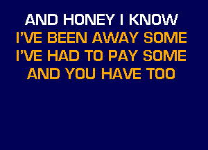 AND HONEY I KNOW
I'VE BEEN AWAY SOME
I'VE HAD TO PAY SOME

AND YOU HAVE T00