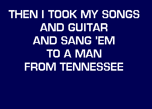 THEN I TOOK MY SONGS
AND GUITAR
AND SANG 'EM
TO A MAN
FROM TENNESSEE