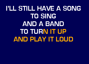 I'LL STILL HAVE A SONG
TO SING
AND A BAND
T0 TURN IT UP

AND PLAY IT LOUD