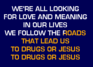 WERE ALL LOOKING
FOR LOVE AND MEANING
IN OUR LIVES
WE FOLLOW THE ROADS
THAT LEAD US
TO DRUGS 0R JESUS
T0 DRUGS 0R JESUS