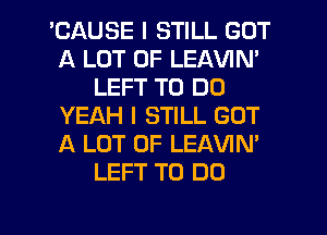 'CAUSE I STILL GOT
A LOT OF LEAVIN'
LEFT TO DO
YEAH I STILL GOT
A LOT OF LEAVIN'
LEFT TO DO