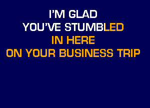 I'M GLAD
YOU'VE STUMBLED
IN HERE
ON YOUR BUSINESS TRIP