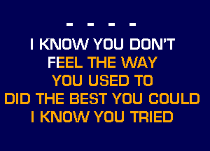 I KNOW YOU DON'T
FEEL THE WAY
YOU USED TO
DID THE BEST YOU COULD
I KNOW YOU TRIED