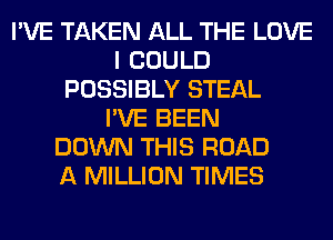 I'VE TAKEN ALL THE LOVE
I COULD
POSSIBLY STEAL
I'VE BEEN
DOWN THIS ROAD
A MILLION TIMES