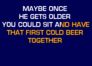 MAYBE ONCE
HE GETS OLDER
YOU COULD SIT AND HAVE
THAT FIRST COLD BEER
TOGETHER